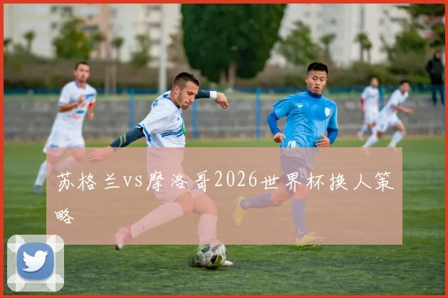 苏格兰vs摩洛哥2026世界杯换人策略
