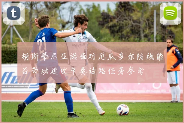 胡斯蒂尼亚诺面对厄瓜多尔防线能否带动进攻节奏边路任务参考