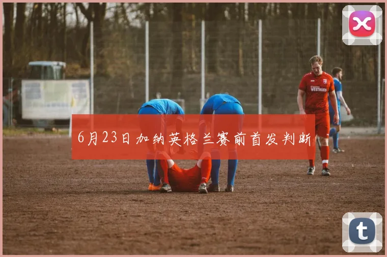 6月23日加纳英格兰赛前首发判断