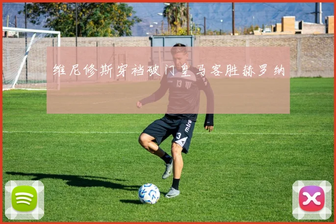 维尼修斯穿裆破门皇马客胜赫罗纳