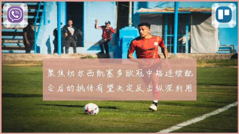聚焦切尔西凯塞多欧冠中路连续配合后的挑传有望决定反击纵深利用