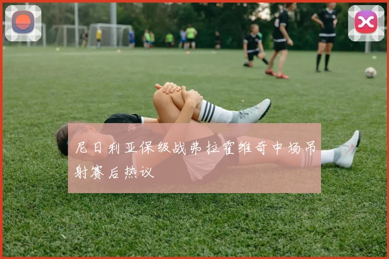 尼日利亚保级战弗拉霍维奇中场吊射赛后热议