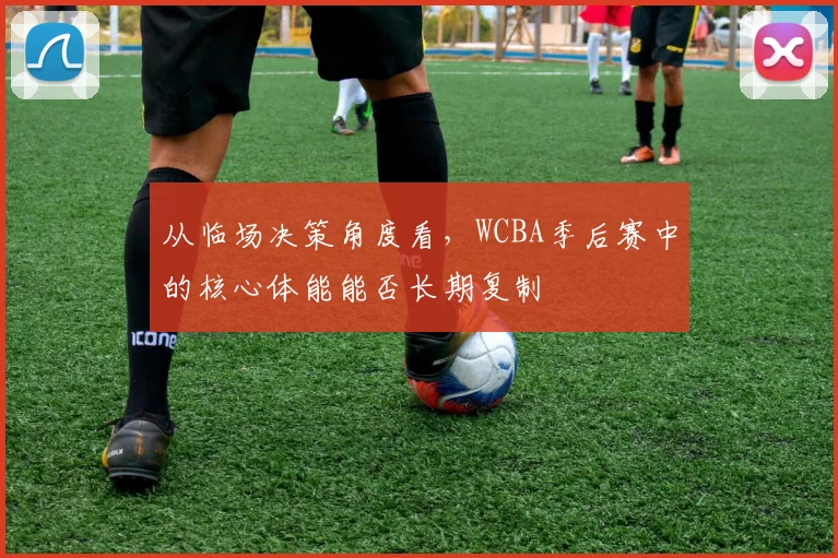 从临场决策角度看,WCBA季后赛中的核心体能能否长期复制