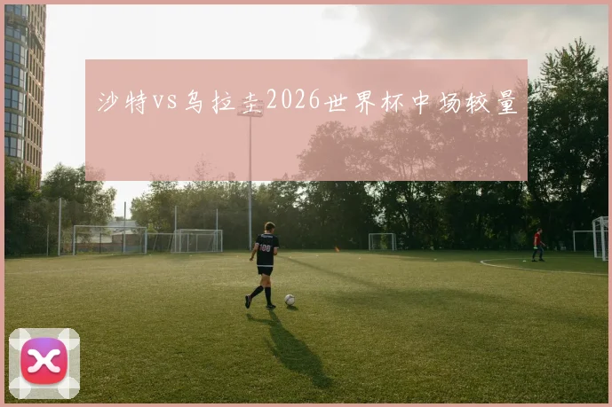 沙特vs乌拉圭2026世界杯中场较量