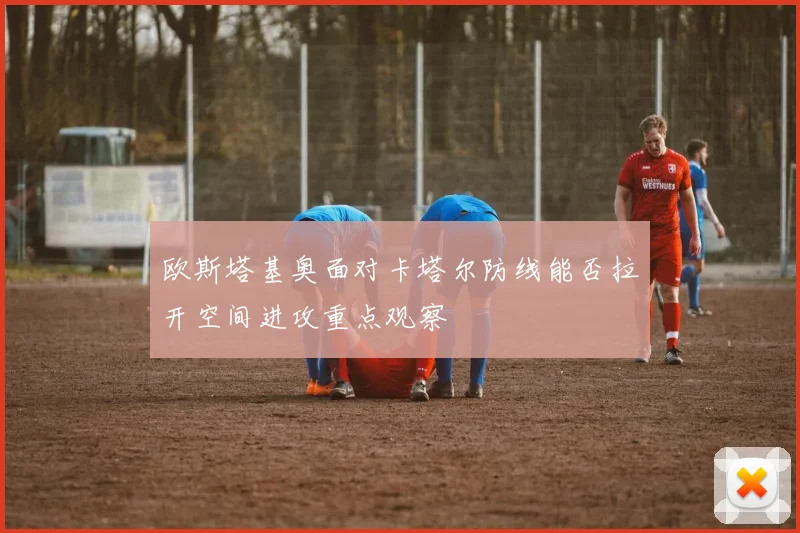 欧斯塔基奥面对卡塔尔防线能否拉开空间进攻重点观察