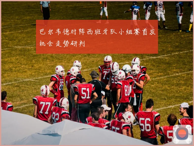 巴尔韦德对阵西班牙队小组赛首发机会走势研判