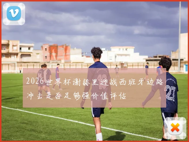 2026世界杯谢赫里迎战西班牙边路冲击是否足够强价值评估