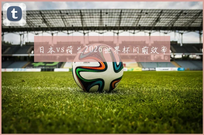 日本vs荷兰2026世界杯门前效率