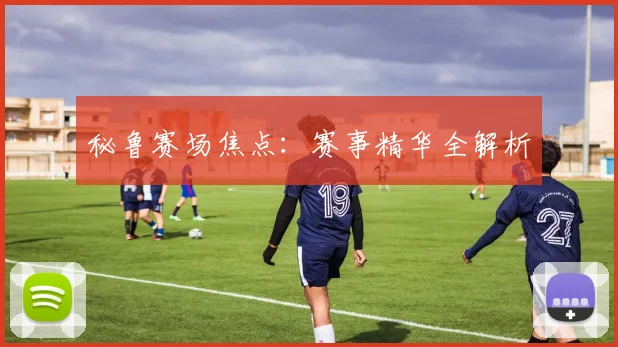 秘鲁赛场焦点：赛事精华全解析