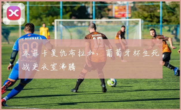 本菲卡复仇布拉加，葡萄牙杯生死战更衣室沸腾