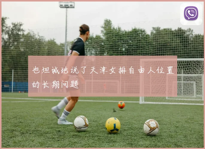也坦诚地说了天津女排自由人位置的长期问题