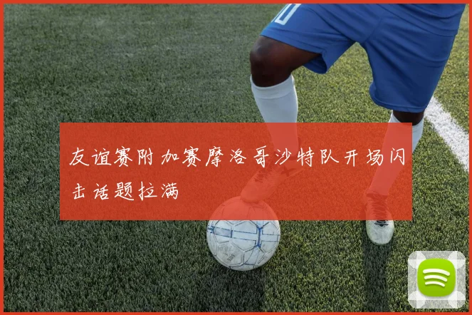 友谊赛附加赛摩洛哥沙特队开场闪击话题拉满