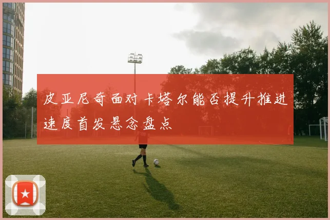 皮亚尼奇面对卡塔尔能否提升推进速度首发悬念盘点
