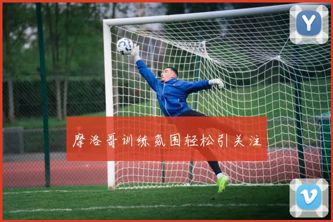 摩洛哥训练氛围轻松引关注