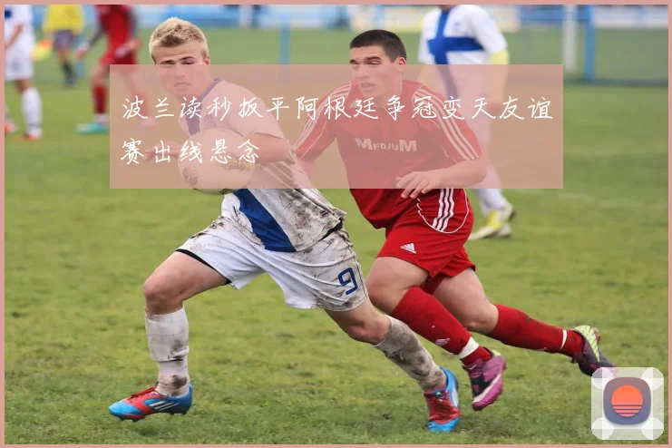 波兰读秒扳平阿根廷争冠变天友谊赛出线悬念
