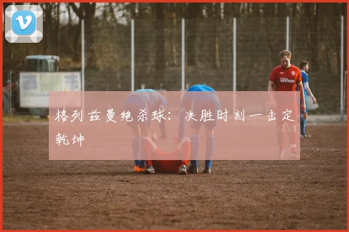 格列兹曼绝杀球：决胜时刻一击定乾坤