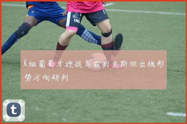 K组葡萄牙迎战乌兹别克斯坦出线形势方向研判