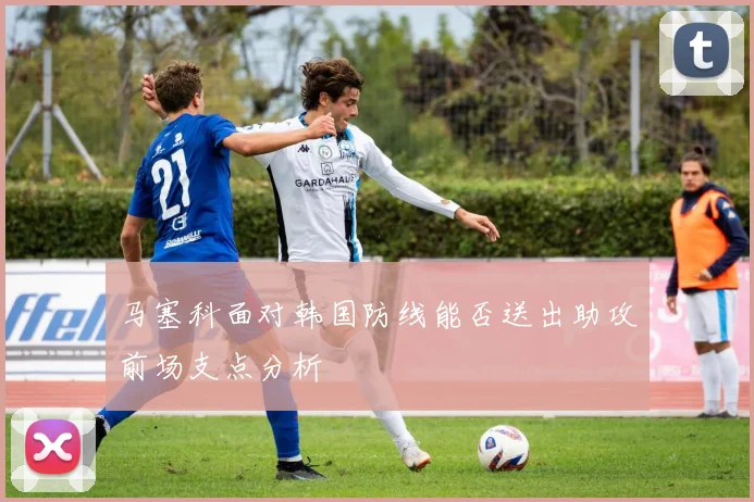 马塞科面对韩国防线能否送出助攻前场支点分析