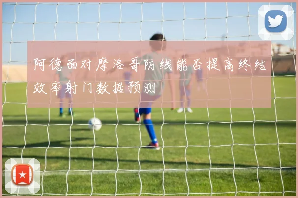 阿德面对摩洛哥防线能否提高终结效率射门数据预测