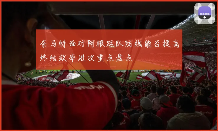 奈马特面对阿根廷队防线能否提高终结效率进攻重点盘点
