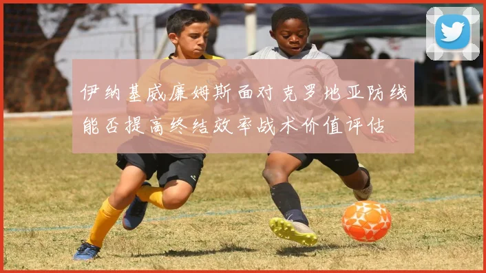 伊纳基威廉姆斯面对克罗地亚防线能否提高终结效率战术价值评估