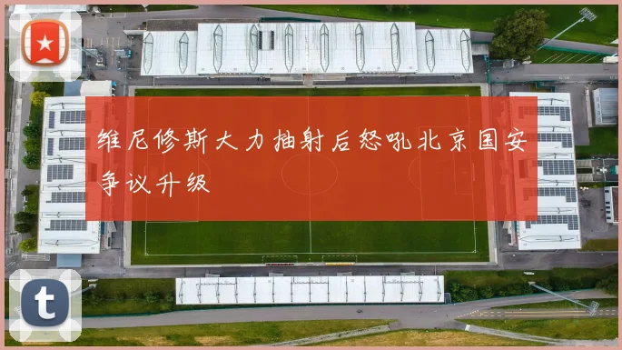 维尼修斯大力抽射后怒吼北京国安争议升级