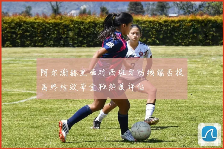 阿尔谢赫里面对西班牙防线能否提高终结效率金靴热度评估