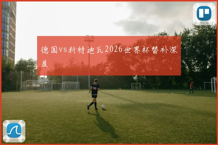 德国vs科特迪瓦2026世界杯替补深度