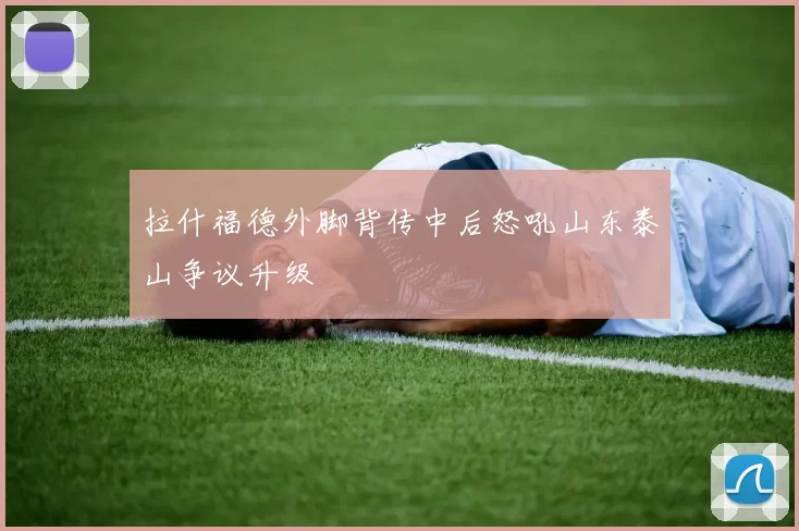 拉什福德外脚背传中后怒吼山东泰山争议升级