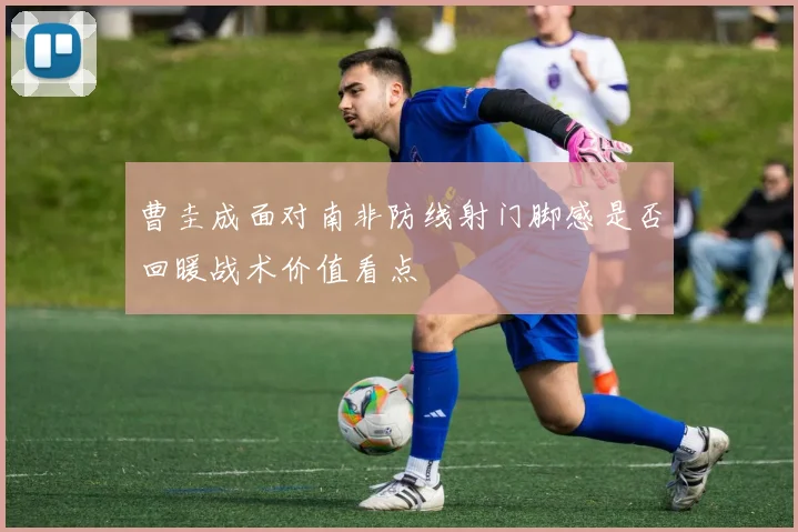 曹圭成面对南非防线射门脚感是否回暖战术价值看点