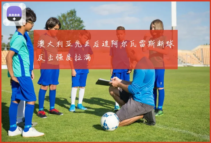澳大利亚先丢后追阿尔瓦雷斯断球反击强度拉满