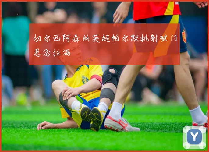切尔西阿森纳英超帕尔默挑射破门悬念拉满