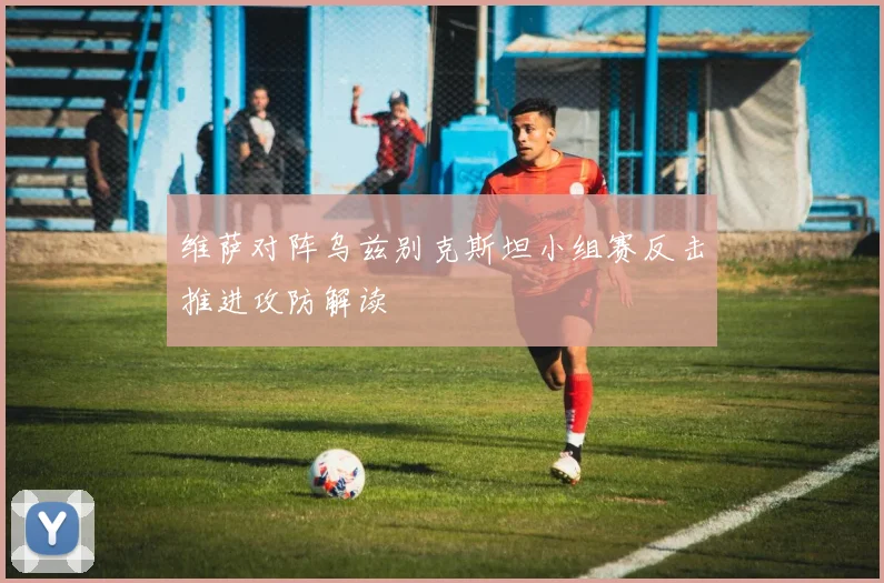 维萨对阵乌兹别克斯坦小组赛反击推进攻防解读
