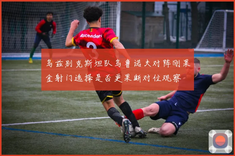 乌兹别克斯坦队乌鲁诺夫对阵刚果金射门选择是否更果断对位观察