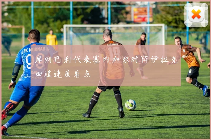 库利巴利代表塞内加尔对阵伊拉克回追速度看点