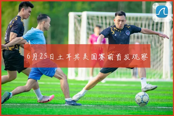 6月25日土耳其美国赛前首发观察