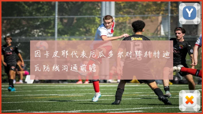 因卡皮耶代表厄瓜多尔对阵科特迪瓦防线沟通前瞻