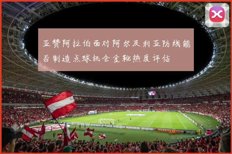 亚赞阿拉伯面对阿尔及利亚防线能否制造点球机会金靴热度评估
