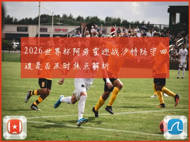2026世界杯阿劳霍迎战沙特防守回追是否及时焦点解析