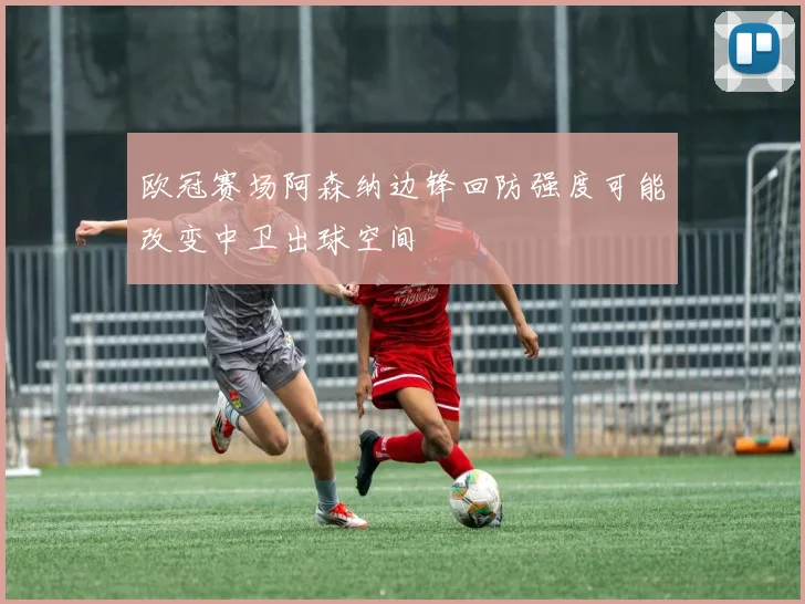 欧冠赛场阿森纳边锋回防强度可能改变中卫出球空间