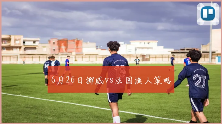 6月26日挪威vs法国换人策略