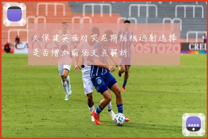 久保建英面对突尼斯防线远射选择是否增加前场支点解析