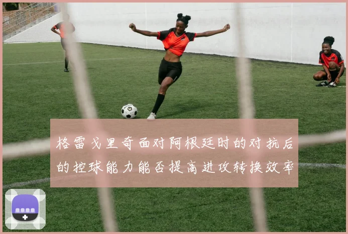 格雷戈里奇面对阿根廷时的对抗后的控球能力能否提高进攻转换效率