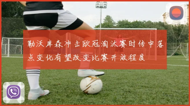 勒沃库森冲击欧冠淘汰赛时传中落点变化有望改变比赛开放程度