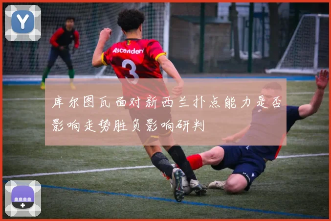 库尔图瓦面对新西兰扑点能力是否影响走势胜负影响研判