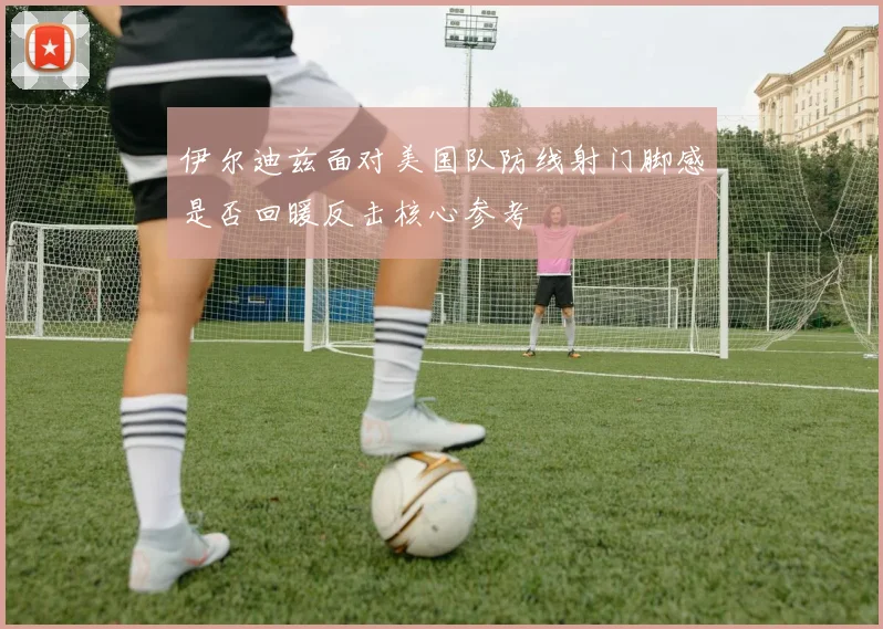 伊尔迪兹面对美国队防线射门脚感是否回暖反击核心参考