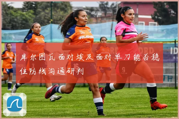 库尔图瓦面对埃及面对单刀能否稳住防线沟通研判