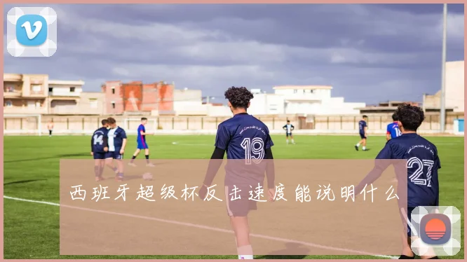 西班牙超级杯反击速度能说明什么