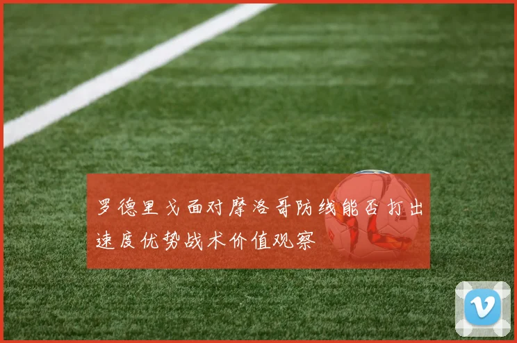 罗德里戈面对摩洛哥防线能否打出速度优势战术价值观察